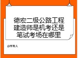 德宏二级公路工程建造师是机考还是笔试考场在哪里