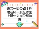 遵义一级公路工程建造师一般在哪里上班什么岗位和待遇