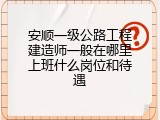 安顺一级公路工程建造师一般在哪里上班什么岗位和待遇