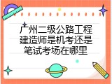 广州二级公路工程建造师是机考还是笔试考场在哪里