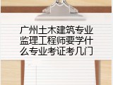 广州土木建筑专业监理工程师要学什么专业考证考几门