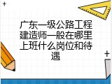 广东一级公路工程建造师一般在哪里上班什么岗位和待遇