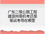 广东二级公路工程建造师是机考还是笔试考场在哪里