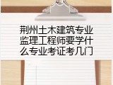 荆州土木建筑专业监理工程师要学什么专业考证考几门