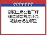 邵阳二级公路工程建造师是机考还是笔试考场在哪里