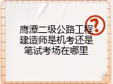 鹰潭二级公路工程建造师是机考还是笔试考场在哪里