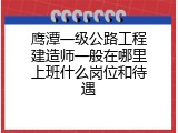 鹰潭一级公路工程建造师一般在哪里上班什么岗位和待遇