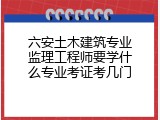 六安土木建筑专业监理工程师要学什么专业考证考几门