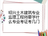 绍兴土木建筑专业监理工程师要学什么专业考证考几门
