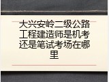 大兴安岭二级公路工程建造师是机考还是笔试考场在哪里