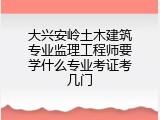 大兴安岭土木建筑专业监理工程师要学什么专业考证考几门