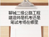 聊城二级公路工程建造师是机考还是笔试考场在哪里