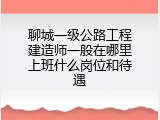 聊城一级公路工程建造师一般在哪里上班什么岗位和待遇