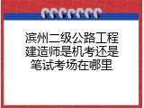 滨州二级公路工程建造师是机考还是笔试考场在哪里