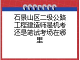 石景山区二级公路工程建造师是机考还是笔试考场在哪里