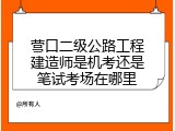 营口二级公路工程建造师是机考还是笔试考场在哪里