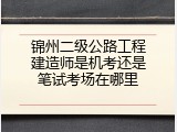 锦州二级公路工程建造师是机考还是笔试考场在哪里
