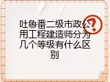 吐鲁番二级市政公用工程建造师分为几个等级有什么区别