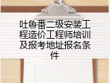 吐鲁番二级安装工程造价工程师培训及报考地址报名条件