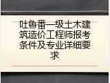 吐鲁番一级土木建筑造价工程师报考条件及专业详细要求