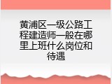 黄浦区一级公路工程建造师一般在哪里上班什么岗位和待遇