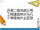 许昌二级市政公用工程建造师分为几个等级有什么区别