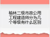 榆林二级市政公用工程建造师分为几个等级有什么区别