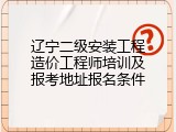 辽宁二级安装工程造价工程师培训及报考地址报名条件