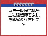 重庆一级民航机场工程建造师怎么报考哪家最好有何要求