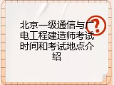 北京一级通信与广电工程建造师考试时间和考试地点介绍