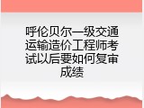 呼伦贝尔一级交通运输造价工程师考试以后要如何复审成绩