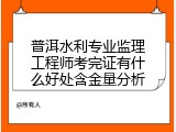 普洱水利专业监理工程师考完证有什么好处含金量分析