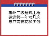 郴州二级建筑工程建造师一年考几次总共需要花多少钱