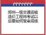 郑州一级交通运输造价工程师考试以后要如何复审成绩