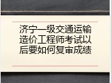 济宁一级交通运输造价工程师考试以后要如何复审成绩