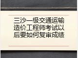三沙一级交通运输造价工程师考试以后要如何复审成绩
