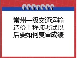 常州一级交通运输造价工程师考试以后要如何复审成绩