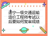 遂宁一级交通运输造价工程师考试以后要如何复审成绩