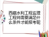 西藏水利工程监理工程师需要满足什么条件才能报考呢