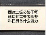 西藏二级公路工程建造师需要考哪些科目具备什么能力
