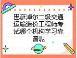 巴彦淖尔二级交通运输造价工程师考试哪个机构学习靠谱呢
