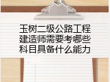 玉树二级公路工程建造师需要考哪些科目具备什么能力