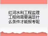 红河水利工程监理工程师需要满足什么条件才能报考呢