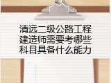 清远二级公路工程建造师需要考哪些科目具备什么能力