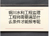 铜川水利工程监理工程师需要满足什么条件才能报考呢