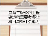 威海二级公路工程建造师需要考哪些科目具备什么能力