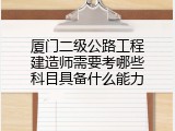 厦门二级公路工程建造师需要考哪些科目具备什么能力