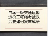 白城一级交通运输造价工程师考试以后要如何复审成绩