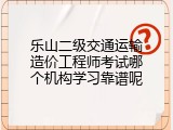 乐山二级交通运输造价工程师考试哪个机构学习靠谱呢