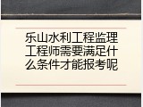 乐山水利工程监理工程师需要满足什么条件才能报考呢